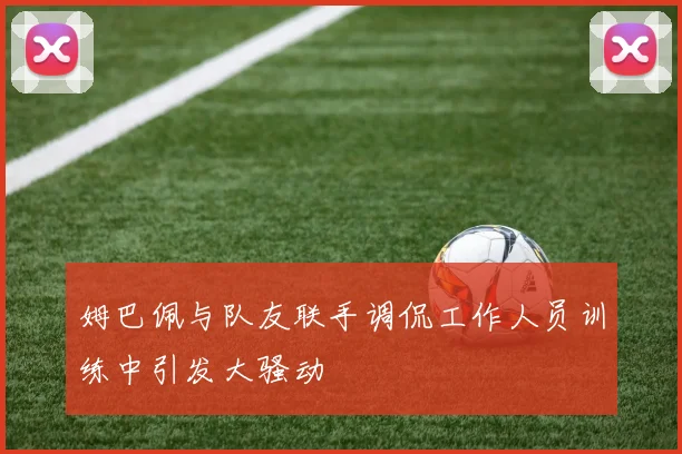 姆巴佩与队友联手调侃工作人员训练中引发大骚动
