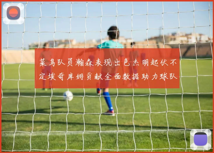 菜鸟队员瀚森表现出色杰明起伏不定埃奇库姆贡献全面数据助力球队