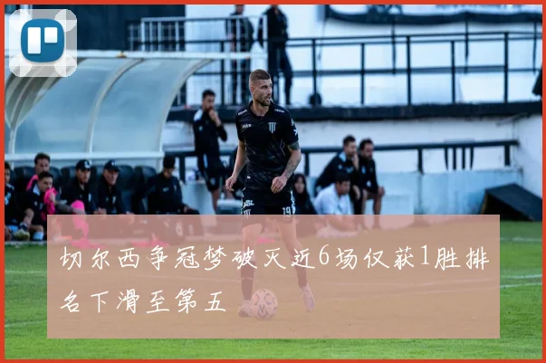 切尔西争冠梦破灭近6场仅获1胜排名下滑至第五