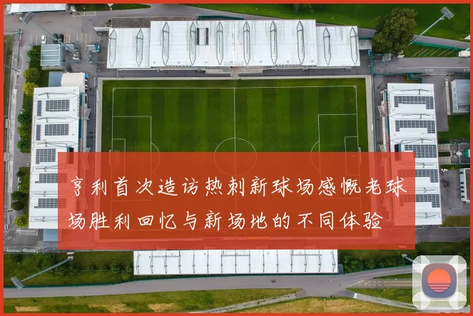 亨利首次造访热刺新球场感慨老球场胜利回忆与新场地的不同体验