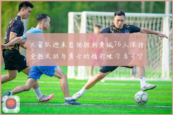 火箭队迎来首场胜利费城76人保持全胜文班与勇士的精彩练习马卡宁创下新纪录