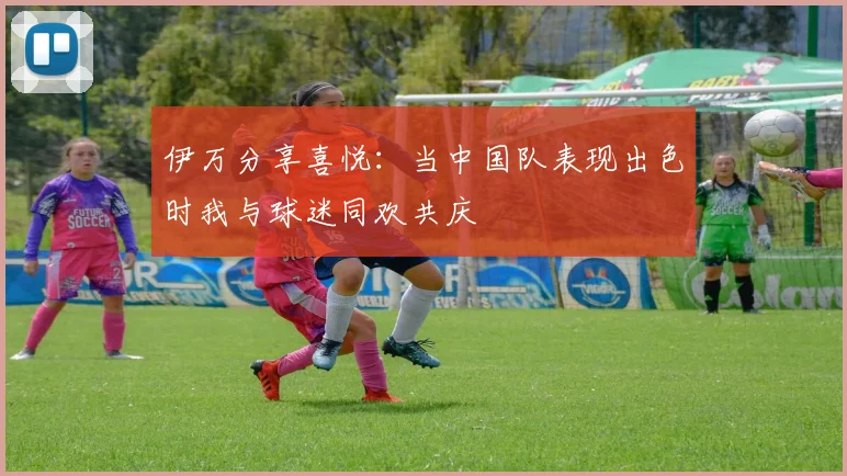 伊万分享喜悦：当中国队表现出色时我与球迷同欢共庆