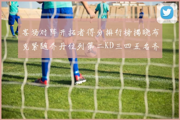 客场对阵开拓者得分排行榜揭晓布克紧随乔丹位列第二KD三四五名齐上榜