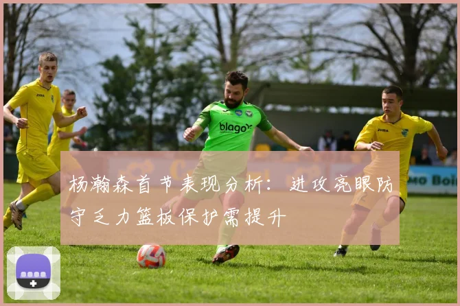 杨瀚森首节表现分析：进攻亮眼防守乏力篮板保护需提升