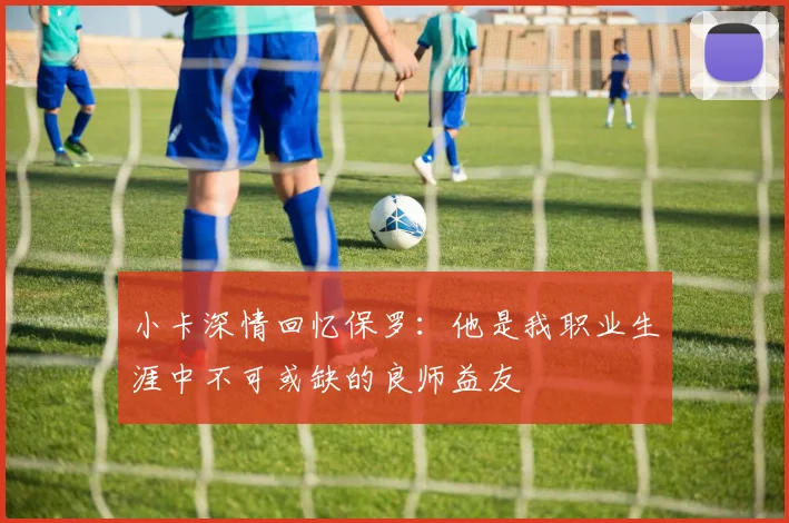 小卡深情回忆保罗：他是我职业生涯中不可或缺的良师益友