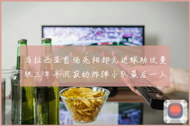 马拉西亚首场亮相却无进球助攻曼联三年半沉寂的炸弹小队最后一人