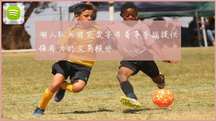 湖人队或将突袭字母哥争夺战提供强有力的交易报价