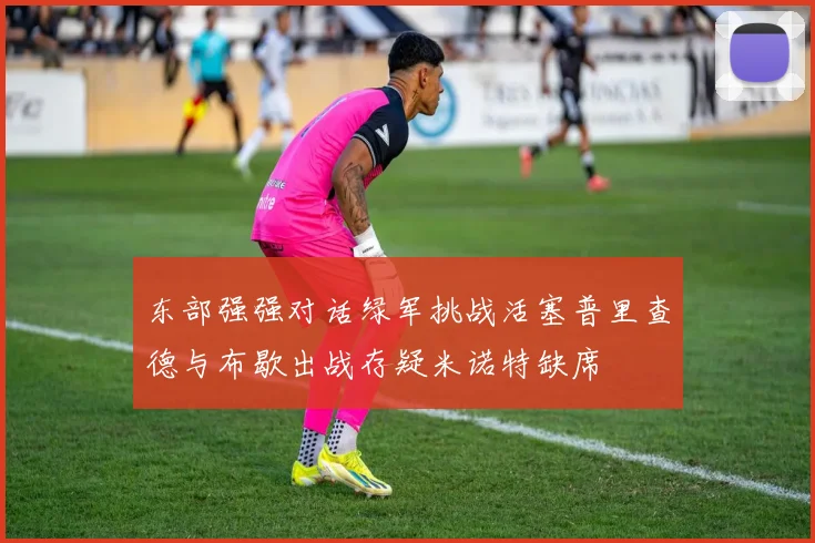 东部强强对话绿军挑战活塞普里查德与布歇出战存疑米诺特缺席