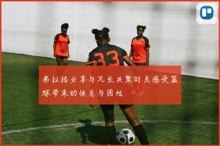 弗拉格分享与兄长共聚时光感受篮球带来的快乐与团结
