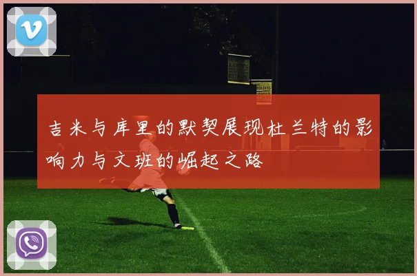 吉米与库里的默契展现杜兰特的影响力与文班的崛起之路