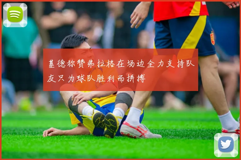 基德称赞弗拉格在场边全力支持队友只为球队胜利而拼搏