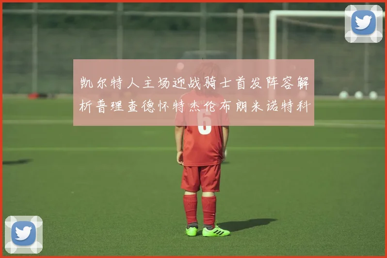 凯尔特人主场迎战骑士首发阵容解析普理查德怀特杰伦布朗米诺特科塔齐聚一堂