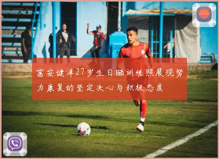 富安健洋27岁生日晒训练照展现努力康复的坚定决心与积极态度
