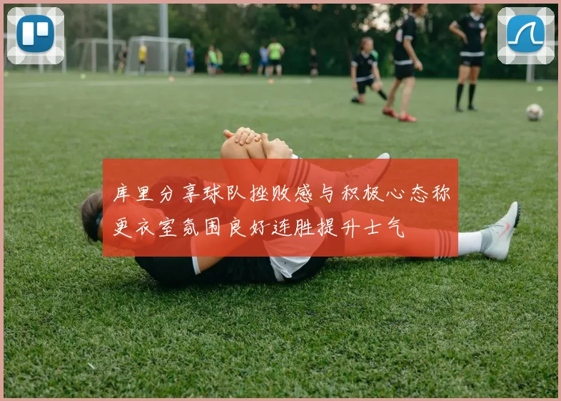 库里分享球队挫败感与积极心态称更衣室氛围良好连胜提升士气