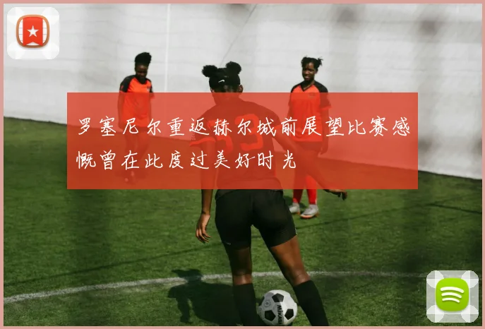 罗塞尼尔重返赫尔城前展望比赛感慨曾在此度过美好时光