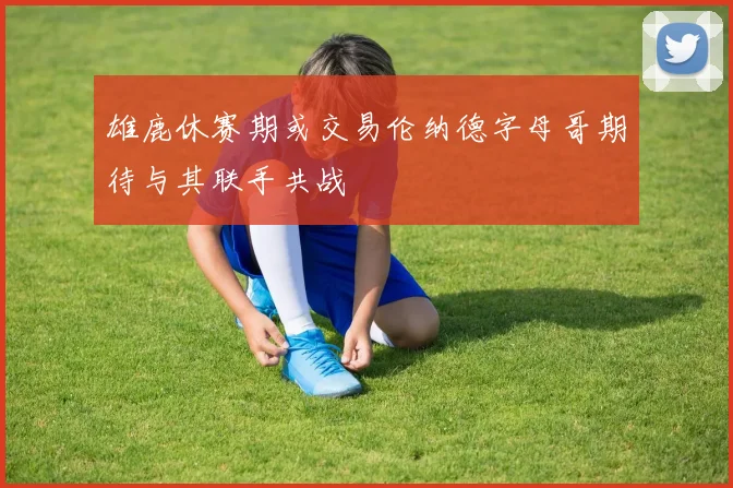 雄鹿休赛期或交易伦纳德字母哥期待与其联手共战