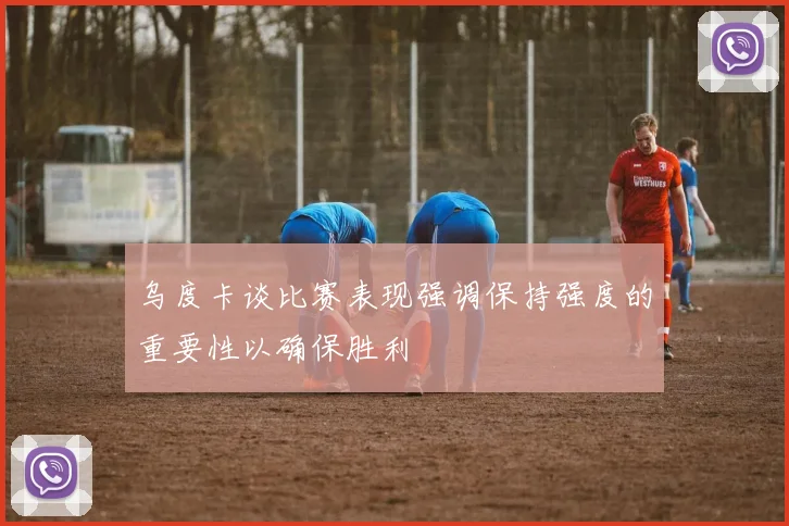 乌度卡谈比赛表现强调保持强度的重要性以确保胜利